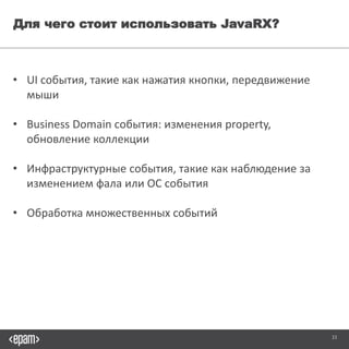 33
Для чего стоит использовать JavaRX?
• UI события, такие как нажатия кнопки, передвижение мыши
• Business Domain события: изменения property, обновление коллекции
• Инфраструктурные события, такие как наблюдение за изменением фала
или ОС события
• Обработка множественных событий
 