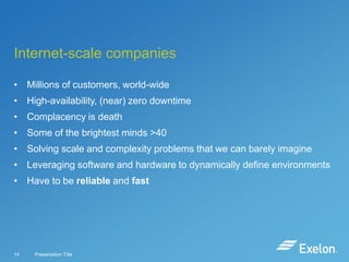 Internet-scale companies
• Millions of customers, world-wide
• High-availability, (near) zero downtime

• Complacency is death
• Some of the brightest minds >40
• Solving scale and complexity problems that we can barely imagine
• Leveraging software and hardware to dynamically define environments

• Have to be reliable and fast

14

Presentation Title

 