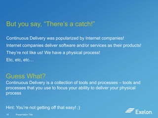 But you say, “There’s a catch!”
Continuous Delivery was popularized by Internet companies!
Internet companies deliver software and/or services as their products!

They’re not like us! We have a physical process!
Etc, etc, etc…

Guess What?
Continuous Delivery is a collection of tools and processes – tools and
processes that you use to focus your ability to deliver your physical
process
Hint: You’re not getting off that easy! ;)
16

Presentation Title

 