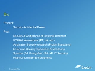 Bio
Present:
Security Architect at Exelon

Past:
Security & Compliance at Industrial Defender
ICS Risk Assessment (PT, VA, etc.)
Application Security research (Project Basecamp)

Enterprise Security Operations & Monitoring
Speaker (S4, EnergySec, ISA, API IT Security)
Hilarious LinkedIn Endorsements

1

Presentation Title

 