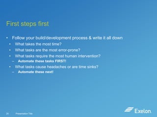First steps first
• Follow your build/development process & write it all down
•

What takes the most time?

•

What tasks are the most error-prone?

•

What tasks require the most human intervention?
–

•

What tasks cause headaches or are time sinks?
–

20

Automate these tasks FIRST!
Automate these next!

Presentation Title

 