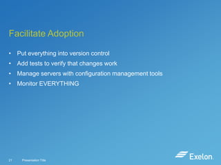 Facilitate Adoption
• Put everything into version control
• Add tests to verify that changes work

• Manage servers with configuration management tools
• Monitor EVERYTHING

21

Presentation Title

 