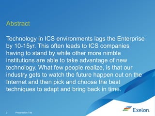 Abstract
Technology in ICS environments lags the Enterprise
by 10-15yr. This often leads to ICS companies
having to stand by while other more nimble
institutions are able to take advantage of new
technology. What few people realize, is that our
industry gets to watch the future happen out on the
Internet and then pick and choose the best
techniques to adapt and bring back in time.

2

Presentation Title

 