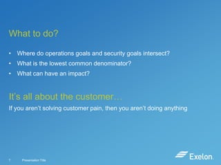 What to do?
• Where do operations goals and security goals intersect?
• What is the lowest common denominator?

• What can have an impact?

It’s all about the customer…
If you aren’t solving customer pain, then you aren’t doing anything

7

Presentation Title

 