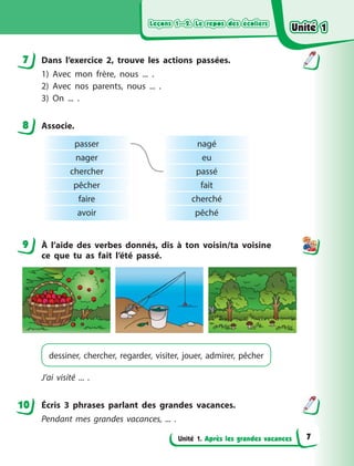 Leçons 1—2. Le repos des écoliers
Leçons 1—2. Le repos des écoliers
Leçons 1—2. Le repos des écoliers
Leçons 1—2. Le repos des écoliers
Unité 1. Après les grandes vacances
7 Dans l’exercice 2, trouve les actions passées.
1) Avec mon frère, nous ... .
2) Avec nos parents, nous ... .
3) On ... .
8 Associe.
passer
nager
chercher
pêcher
faire
avoir
nagé
eu
passé
fait
cherché
pêché
9 À  l’aide des verbes donnés, dis à  ton voisin/ta voisine
ce que tu as fait l’été passé.
dessiner, chercher, regarder, visiter, jouer, admirer, pêcher
J’ai visité ... .
Écris 3 phrases parlant des grandes vacances.
Pendant mes grandes vacances, ... .
7
8
9
10
Unité 1
Unité 1
Unité 1
Unité 1
7
 