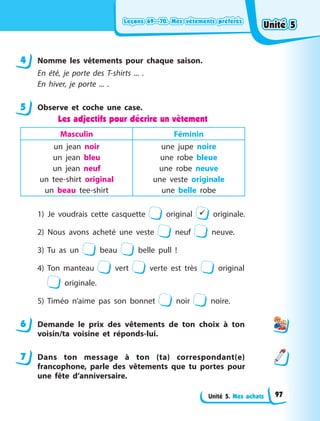 Leçons 69—70. Mes vêtements préférés
Leçons 69—70. Mes vêtements préférés
Leçons 69—70. Mes vêtements préférés
Leçons 69—70. Mes vêtements préférés
Unité 5. Mes achats
4 Nomme les vêtements pour chaque saison.
En été, je porte des T-shirts ... .
En hiver, je porte ... .
5 Observe et coche une case.
Les adjectifs pour décrire un vêtement
Masculin Féminin
un jean noir
un jean bleu
un jean neuf
un tee-shirt original
un beau tee-shirt
une jupe noire
une robe bleue
une robe neuve
une veste originale
une belle robe
1) Je voudrais cette casquette original  originale.
2) Nous avons acheté une veste neuf neuve.
3) Tu as un beau belle pull  !
4) Ton manteau vert verte est très original
originale.
5) Timéo n’aime pas son bonnet noir noire.
6 Demande le prix des vêtements de ton choix à ton
voisin/ta voisine et réponds-lui.
7 Dans ton message à ton (ta) correspondant(e)
francophone, parle des vêtements que tu portes pour
une fête d’anniversaire.
4
5
6
7
Unité 5
Unité 5
Unité 5
Unité 5
97
 