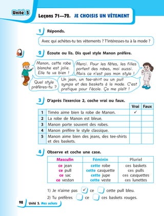 Unité 5. Mes achats
JE CHOISIS UN VÊTEMENT
Leçons 71—72.
1 Réponds.
Avec qui achètes-tu tes vêtements ? T’intéresses-tu à la mode ?
2 Écoute ou lis. Dis quel style Manon préfère.
Manon, cette robe
blanche est jolie.
Elle te va bien !
Quel style
préfères-tu ?
Un jean, un tee-shirt ou un pull
sympa et des baskets à la mode. C’est
pratique pour l’école. Ça me plaît !
Merci. Pour les fêtes, les filles
portent des robes, moi aussi.
Mais ce n’est pas mon style !
3 D’après l’exercice 2, coche vrai ou faux.
Vrai Faux
1 Timéo aime bien la robe de Manon. 
2 La robe de Manon est bleue.
3 Manon porte souvent des robes.
4 Manon préfère le style classique.
5 Manon aime bien des jeans, des tee-shirts
et des baskets.
4 Observe et coche une case.
Masculin Féminin Pluriel
ce jean
ce pull
ce sac
ce veston
cette robe
cette casquette
cette jupe
cette veste
ces baskets
ces pulls
ces casquettes
ces lunettes
1) Je n’aime pas  ce cette pull bleu.
2) Tu préfères ce ces baskets rouges.
1
2
3
4
4
Unité 5
Unité 5
Unité 5
Unité 5
98
 