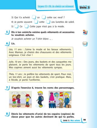Leçons 71—72. Je choisis un vêtement
Leçons 71—72. Je choisis un vêtement
Leçons 71—72. Je choisis un vêtement
Leçons 71—72. Je choisis un vêtement
Unité 5. Mes achats
3) Qui t’a acheté ce cette sac neuf  ?
4) Je porte souvent cette ces lunettes de soleil.
5) Ce Cette jupe n’est pas à la mode.
5 Dis à ton voisin/ta voisine quels vêtements et accessoires
tu voudrais acheter.
Je voudrais acheter un T-shirt blanc ... .
6 Lis.
Léa, 11 ans  : J’aime la mode et les beaux vêtements.
Avec Maman, je choisis des chaussures et des vêtements
originaux. C’est cher  !
Julie, 10 ans : Des jeans, des baskets et des casquettes me
plaisent. Je porte les vêtements de sport tous les jours.
Mes copines aiment aussi les vêtements sympas.
Théo, 11 ans : Je préfère les vêtements de sport. Pour moi,
un tee-shirt, un jean et des baskets, c’est pratique. Mais,
à  l’école, je porte l’uniforme.
7 D’après l’exercice 6, trouve les noms des personnages.
8 Décris les vêtements d’un(e) de tes copains (copines) de
classe pour que les autres devinent de qui tu parles.
5
6
7
8
Unité 5
Unité 5
Unité 5
Unité 5
99
 