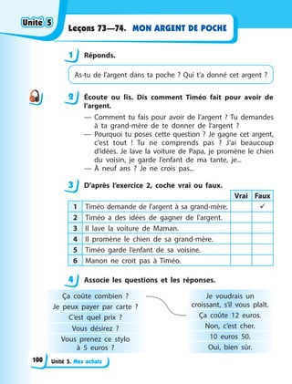 Unité 5. Mes achats
MON ARGENT DE POCHE
Leçons 73—74.
1 Réponds.
As-tu de l’argent dans ta poche  ? Qui t’a donné cet argent  ?
2 Écoute ou lis. Dis comment Timéo fait pour avoir de
l’argent.
— Comment tu fais pour avoir de l’argent ? Tu demandes
à ta grand-mère de te donner de l’argent ?
— Pourquoi tu poses cette question  ? Je gagne cet argent,
c’est tout  ! Tu ne comprends pas  ? J’ai beaucoup
d’idées. Je lave la voiture de Papa, je promène le chien
du voisin, je garde l’enfant de ma tante, je...
— À neuf ans  ? Je ne crois pas...
3 D’après l’exercice 2, coche vrai ou faux.
Vrai Faux
1 Timéo demande de l’argent à sa grand-mère. 
2 Timéo a des idées de gagner de l’argent.
3 Il lave la voiture de Maman.
4 Il promène le chien de sa grand-mère.
5 Timéo garde l’enfant de sa voisine.
6 Manon ne croit pas à Timéo.
4 Associe les questions et les réponses.
Ça coûte combien  ?
Je peux payer par carte  ?
C’est quel prix  ?
Vous désirez  ?
Vous prenez ce stylo
à  5  euros  ?
Je voudrais un
croissant, s’il vous plaît.
Ça coûte 12 euros.
Non, c’est cher.
10 euros 50.
Oui, bien sûr.
1
2
3
4
4
Unité 5
Unité 5
Unité 5
Unité 5
100
 