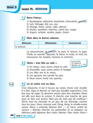 Unité 5. Mes achats
RÉVISION
Leçon 75.
1 Barre l’intrus.
1) Boulangerie, pâtisserie, boucherie, charcuterie, saucisse.
2) Lait, fromage, thé, jus, eau.
3) Orange, fraise, cerise, radis, abricot.
4) Veston, pantalon, chemise, cache-nez, rouge.
5) Argent, acheter, vendre, payer, choisir.
2 Mets dans la bonne colonne.
Aliments Vêtements Commerces
le poisson,
La poissonnerie, le poisson, le jean, le beurre, la jupe,
l’huile, le  marché, l’épicerie, la farine, la veste, le miel, les
chaussures, les baskets, l’avocat, la crémerie.
3 Tâche «  Une fête au café  ».
1) En classe, nous avons choisi le café.
2) Ensemble, nous avons prévu le budget.
3) Les filles ont lu le menu.
4) Les garçons ont calculé les prix.
5) Nous avons invité nos parents.
4 Lis et coche vrai ou faux.
C’est dimanche. Il est 8 heures du matin. Denis s’est réveillé.
Il a faim. Papa et Maman ne vont pas travailler aujourd’hui. C’est
leur jour de repos. Ils dorment encore dans leur chambre. Denis
est allé seul dans la cuisine. Il cherche une tranche de pain
pour se faire une tartine. Mais pas de miel, pas de confiture  !
Denis veut du chocolat et un peu de jus d’orange, comme
tous les jours. Denis s’ennuie seul. Dring, dring, le réveille-matin
sonne. Denis a entendu Maman dire  : «  Je viens, arrête de
sonner.  » Maman cherche ses pantoufles et va préparer un
délicieux petit déjeuner. Bon matin, Maman  ! Bon matin, Denis  !
1
2
3 Пояснення
до  проєкту
дивись на с. 143.
4
4
Unité 5
Unité 5
Unité 5
Unité 5
102
 