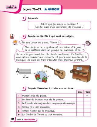 Unité 6. Mes intérêts
LA MUSIQUE
Leçons 76—77.
1 Réponds.
Est-ce que tu aimes la musique  ?
Sais-tu  jouer  d’un instrument de musique  ?
2 Écoute ou lis. Dis à qui sont ces objets.
Non, je joue de la guitare et mon frère aîné joue
de la batterie dans un groupe de musique. Et toi ?
Je ne suis pas musicien. Je chante seulement. En famille,
nous allons souvent aux concerts. Et j’aime bien écouter de la
musique. Je suis en train d’écouter mon chanteur préféré.
Tu sais jouer du piano, Manon ?
3 D’après l’exercice 2, coche vrai ou faux.
Vrai Faux
1 Manon joue du piano.  
2 Le frère de Manon joue de la guitare.
3 Le frère de Manon joue dans un groupe de musique.
4 Timéo n’est pas musicien.
5 Timéo n’aime pas la musique.
6 La famille de Timéo va aux concerts.
1
2
3
Unité 6
Unité 6
Unité 6
Unité 6
104
 