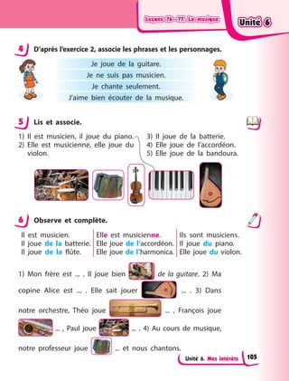 Leçons 76—77. La musique
Leçons 76—77. La musique
Leçons 76—77. La musique
Leçons 76—77. La musique
Unité 6. Mes intérêts
4 D’après l’exercice 2, associe les phrases et les personnages.
Je joue de la guitare.
Je ne suis pas musicien.
Je chante seulement.
J’aime bien écouter de la musique.
5 Lis et associe.
1) Il est musicien, il joue du piano.
2) Elle est musicienne, elle joue du
violon.
3) Il joue de la batterie.
4) Elle joue de l’accordéon.
5) Elle joue de la bandoura.
6 Observe et complète.
Il est musicien.
Il joue de la batterie.
Il joue de la flûte.
Elle est musicienne.
Elle joue de l’accordéon.
Elle joue de l’harmonica.
Ils sont musiciens.
Il joue du piano.
Elle joue du violon.
1) Mon frère est ... . Il joue bien de la guitare. 2)  Ma
copine Alice est ... . Elle sait jouer ... . 3) Dans
notre orchestre, Théo joue ... , François joue
... , Paul  joue  ... . 4) Au cours de musique,
notre professeur joue ... et nous chantons.
4
5
6
Unité 6
Unité 6
Unité 6
Unité 6
105
 