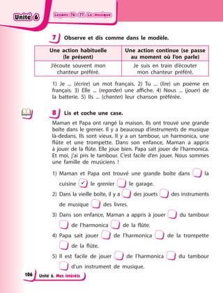 Leçons 76—77. La musique
Leçons 76—77. La musique
Leçons 76—77. La musique
Leçons 76—77. La musique
Unité 6. Mes intérêts
7 Observe et dis comme dans le modèle.
Une action habituelle
(le  présent)
Une action continue (se passe
au moment où l’on parle)
J’écoute souvent mon
chanteur  préféré.
Je suis en train d’écouter
mon  chanteur préféré.
1) Je ... (écrire) un mot français. 2) Tu ... (lire) un poème en
français. 3) Elle ... (regarder) une affiche. 4) Nous ... (jouer) de
la batterie. 5) Ils ... (chanter) leur chanson préférée.
8 Lis et coche une case.
Maman et Papa ont rangé la maison. Ils ont trouvé une grande
boîte dans le grenier. Il y a beaucoup d’instruments de musique
là-dedans. Ils sont vieux. Il y a un tambour, un harmonica, une
flûte et une trompette. Dans son enfance, Maman a appris
à jouer de la flûte. Elle joue bien. Papa sait jouer de l’harmonica.
Et moi, j’ai pris le tambour. C’est facile d’en jouer. Nous sommes
une famille de musiciens  !
1) Maman et Papa ont trouvé une grande boîte dans la
cuisine  le grenier le garage.
2) Dans la vieille boîte, il y a des jouets des instruments
de musique des livres.
3) Dans son enfance, Maman a appris à jouer du tambour
de l’harmonica de la flûte.
4) Papa sait jouer de l’harmonica de la trompette
de la flûte.
5) Il est facile de jouer de l’harmonica du tambour
d’un instrument de musique.
7
8
Unité 6
Unité 6
Unité 6
Unité 6
106
 