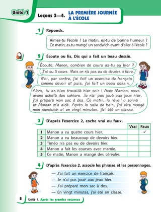 Unité 1. Après les grandes vacances
LA PREMIÈRE JOURNÉE
À L’ÉCOLE
Leçons 3—4.
1 Réponds.
Aimes-tu l’école  ? Le matin, es-tu de bonne humeur  ?
Ce matin, as-tu mangé un sandwich avant d’aller à l’école ?
2 Écoute ou lis. Dis qui a  fait un beau dessin.
Écoute, Manon, combien de cours as-tu eu hier ?
J’ai eu 5 cours. Mais on n’a pas eu de devoirs à faire.
Moi, par contre, j’ai fait un exercice de français
comme devoir et puis, j’ai fait un beau dessin.
Alors, tu as bien travaillé hier soir ! Avec Maman, nous
avons acheté des cahiers. Je n’ai pas joué aux jeux hier,
j’ai préparé mon sac à dos. Ce matin, le réveil a sonné
et Maman m’a aidé. Après la salle de bain, j’ai vite mangé
mon sandwich et en vingt minutes, j’ai été en classe.
3 D’après l’exercice 2, coche vrai ou faux.
Vrai Faux
1 Manon a  eu quatre cours hier. 
2 Manon a  eu beaucoup de devoirs hier.
3 Timéo n’a pas eu de devoirs hier.
4 Manon a  fait les courses avec mamie.
5 Ce matin, Manon a  mangé des céréales.
4 D’après l’exercice 2, associe les phrases et les personnages.
— J’ai fait un exercice de français.
— Je n’ai pas joué aux jeux hier.
— J’ai préparé mon sac à  dos.
— En vingt minutes, j’ai été en classe.
1
2
3
4
4
Unité 1
Unité 1
8
Unité 1
Unité 1
 
