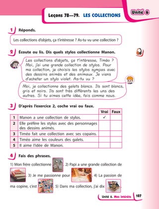 Unité 6. Mes intérêts
LES COLLECTIONS
Leçons 78—79.
1 Réponds.
Les collections d’objets, ça t’intéresse ? As-tu vu une collection ?
2 Écoute ou lis. Dis quels stylos collectionne Manon.
Les collections d’objets, ça t’intéresse, Timéo ?
Moi, j’ai une grande collection de stylos. Pour
ma collection, je choisis les stylos sympas avec
des dessins animés et des animaux. Je viens
d’acheter un stylo violet. As-tu vu ?
Moi, je collectionne des galets blancs. Ils sont blancs,
gris et noirs. Ils sont très différents les uns des
autres. Si tu aimes cette idée, fais comme nous.
3 D’après l’exercice 2, coche vrai ou faux.
Vrai Faux
1 Manon a une collection de stylos. 
2 Elle préfère les stylos avec des personnages
des dessins animés.
3 Timéo fait une collection avec ses copains.
4 Timéo aime les couleurs des galets.
5 Il aime l’idée de Manon.
4 Fais des phrases.
1) Mon frère collectionne . 2) Papi a une grande collection de
. 3) Je me passionne pour . 4) La passion de
ma copine, c’est . 5) Dans ma collection, j’ai dix .
1
2
3
4
Unité 6
Unité 6
Unité 6
Unité 6
107
 