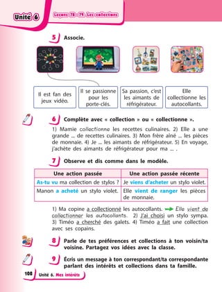 Leçons 78—79. Les collections
Leçons 78—79. Les collections
Leçons 78—79. Les collections
Leçons 78—79. Les collections
Unité 6. Mes intérêts
5 Associe.
Il est fan des
jeux vidéo.
Il se passionne
pour les
porte-clés.
Sa passion, c’est
les aimants de
réfrigérateur.
Elle
collectionne les
autocollants.
6 Complète avec «  collection  » ou «  collectionne  ».
1) Mamie collectionne les recettes culinaires. 2) Elle a une
grande  ... de recettes culinaires. 3) Mon frère aîné ... les pièces
de monnaie. 4) Je ... les aimants de réfrigérateur. 5) En voyage,
j’achète des aimants de réfrigérateur pour ma ... .
7 Observe et dis comme dans le modèle.
Une action passée Une action passée récente
As-tu vu ma collection de stylos ? Je viens d’acheter un stylo violet.
Manon a acheté un stylo violet. Elle vient de ranger les pièces
de monnaie.
1) Ma copine a collectionné les autocollants. Elle vient de
collectionner les autocollants. 2) J’ai choisi un stylo sympa.
3)  Timéo a cherché des galets. 4) Timéo a fait une collection
avec ses copains.
8 Parle de tes préférences et collections à ton voisin/ta
voisine. Partagez vos idées avec la classe.
9 Écris un message à ton correspondant/ta correspondante
parlant des intérêts et collections dans ta famille.
5
6
7
8
9
Unité 6
Unité 6
Unité 6
Unité 6
108
 