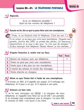 Unité 6. Mes intérêts
LE TÉLÉPHONE PORTABLE
Leçons 80—81.
1 Réponds.
As-tu un téléphone portable  ?
Quel  est  ton  numéro de téléphone  ?
2 Écoute ou lis. Dis ce que tu peux faire avec ton smartphone.
Tu as raison, je ne peux pas vivre sans smartphone. J’appelle mes
parents, j’envoie des SMS, je prends des photos, j’ai beaucoup
d’applications et je joue à des jeux. Tu n’as pas de chargeur ?
Je dois recharger mon téléphone. Désolé, Manon, je vais chercher...
Timéo, tu es toujours avec le téléphone. C’est ton ami ?
3 D’après l’exercice 2, coche vrai ou faux.
Vrai Faux
1 Manon est toujours avec son téléphone. 
2 Timéo ne peut pas vivre sans smartphone.
3 Timéo joue à des jeux sur son smartphone.
4 Il prend des photos et envoie des messages.
5 Timéo cherche un chargeur.
4 Mime ce que Timéo fait à l’aide de son smartphone.
1) Il envoie un SMS. 2) Il appelle son copain. 3) Il recharge son
téléphone. 4) Il joue à un jeu. 5) Il répond à son père.
5 Entoure un bon mot.
1) Je lis mes messages sur l’écran /  le chargeur de mon
téléphone. 2) J’appelle mon frère sur sa clé USB /  son portable.
3) Je recharge mon smartphone avec le chargeur /  la carte SIM.
4) J’envoie un SMS /  une souris à ma mère.
1
2
3
4
5
Unité 6
Unité 6
Unité 6
Unité 6
109
 