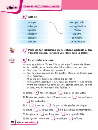 Leçons 80—81. Le téléphone portable
Leçons 80—81. Le téléphone portable
Leçons 80—81. Le téléphone portable
Leçons 80—81. Le téléphone portable
Unité 6. Mes intérêts
6 Associe.
envoyer
recharger
appeler
chercher
appuyer
toucher
son portable
une application
l’écran
un SMS
sa copine
sur le bouton
7 Parle de ton utilisation du téléphone portable à ton
voisin/ta voisine. Partagez vos idées avec la classe.
8 Lis et coche une case.
— Mais que fais-tu, Timéo  ? Je te dérange  ? demande Manon.
— Je travaille, je recherche des informations sur des sites.
— C’est pour ton devoir  de demain ?
— Oui, des informations sur les girafes. Mais je ne trouve pas
et je m’énerve...
— As-tu vu des girafes au cirque ou au zoo  ?
— Non, Manon, pourquoi  ? Ah, voilà, j’ai trouvé  ! « Les girafes
vivent en Afrique. Ce sont de très grands animaux. Ils ont
un long cou et mangent des feuilles.  »
1) Timéo  fait son devoir joue à un jeu vidéo.
2) Timéo recherche des informations sur les animaux
les ordinateurs.
3) Il a vu des n’a pas vu de girafes au cirque.
4) Timéo a trouvé des n’a pas trouvé d’informations.
5) La girafe a un long cou une grande tête.
6) Les girafes vivent en Amérique Afrique.
6
7
8
Unité 6
Unité 6
Unité 6
Unité 6
110
 