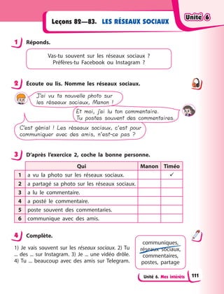 Unité 6. Mes intérêts
LES RÉSEAUX SOCIAUX
Leçons 82—83.
1 Réponds.
Vas-tu souvent sur les réseaux sociaux  ?
Préfères-tu Facebook ou Instagram  ?
2 Écoute ou lis. Nomme les réseaux sociaux.
J’ai vu ta nouvelle photo sur
les réseaux sociaux, Manon !
Et moi, j’ai lu ton commentaire.
Tu postes souvent des commentaires.
C’est génial ! Les réseaux sociaux, c’est pour
communiquer avec des amis, n’est-ce pas ?
3 D’après l’exercice 2, coche la bonne personne.
Qui Manon Timéo
1 a vu la photo sur les réseaux sociaux. 
2 a partagé sa photo sur les réseaux sociaux.
3 a lu le commentaire.
4 a posté le commentaire.
5 poste souvent des commentaries.
6 communique avec des amis.
4 Complète.
1) Je vais souvent sur les réseaux sociaux. 2) Tu
... des ... sur Instagram. 3) Je ... une vidéo drôle.
4) Tu ... beaucoup avec des amis sur Telegram.
1
2
3
4
communiques,
réseaux sociaux,
commentaires,
postes, partage
Unité 6
Unité 6
Unité 6
Unité 6
111
 