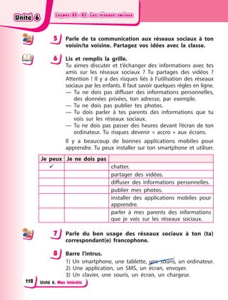 Leçons 82—83. Les réseaux sociaux
Leçons 82—83. Les réseaux sociaux
Leçons 82—83. Les réseaux sociaux
Leçons 82—83. Les réseaux sociaux
Unité 6. Mes intérêts
5 Parle de ta communication aux réseaux sociaux à ton
voisin/ta voisine. Partagez vos idées avec la classe.
6 Lis et remplis la grille.
Tu aimes discuter et t’échanger des informations avec tes
amis sur les réseaux sociaux  ? Tu partages des vidéos  ?
Attention  ! Il y a des risques liés à l’utilisation des réseaux
sociaux par les enfants. Il faut savoir quelques règles en ligne.
— Tu ne dois pas diffuser des informations personnelles,
des données privées, ton adresse, par exemple.
— Tu ne dois pas publier tes photos.
— Tu dois parler à tes parents des informations que tu
vois sur les réseaux sociaux.
— Tu ne dois pas passer des heures devant l’écran de ton
ordinateur. Tu risques devenir «  accro  » aux écrans.
Il y a beaucoup de bonnes applications mobiles pour
apprendre. Tu peux installer sur ton smartphone et utiliser.
Je peux Je ne dois pas
 chatter.
partager des vidéos.
diffuser des informations personnelles.
publier mes photos.
installer des applications mobiles pour
apprendre.
parler à mes parents des informations
que je vois sur les réseaux sociaux.
7 Parle du bon usage des réseaux sociaux à ton (ta)
correspondant(e) francophone.
8 Barre l’intrus.
1) Un smartphone, une tablette, une souris, un ordinateur.
2) Une application, un SMS, un écran, envoyer.
3) Un clavier, une souris, un écran, un chargeur.
5
6
7
8
Unité 6
Unité 6
Unité 6
Unité 6
112
 