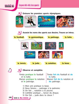 Leçons 84—85. Les sports
Leçons 84—85. Les sports
Leçons 84—85. Les sports
Leçons 84—85. Les sports
Unité 6. Mes intérêts
4 Entoure les premiers sports olympiques.
5 Associe les noms des sports aux dessins. Trouve un intrus.
le tennis la natation
le judo la boxe
le patinage
la gymnastique la lutte
le football
6 Observe et complète.
Timéo pratique le football
et la lutte.
Manon pratique la natation
et le patinage.
Timéo fait du football et de
la lutte.
Manon fait de la natation et
du patinage.
1) Mon ami pratique la boxe.
2) Nous faisons ... patinage à la patinoire.
3) On fait ... natation à la piscine.
4) L’athlète pratique ... lancer du disque.
5) Qui fait ... judo dans ta classe  ?
4
4
5
6
Unité 6
Unité 6
Unité 6
Unité 6
114
 