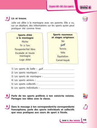 Leçons 84—85. Les sports
Leçons 84—85. Les sports
Leçons 84—85. Les sports
Leçons 84—85. Les sports
Unité 6. Mes intérêts
7 Lis et trouve.
Julie est allée à la montagne avec ses parents. Elle a vu,
sur un dépliant, des informations sur les sports qu’on peut
pratiquer été comme hiver.
Sports d’été
à  la  montagne
Pêche
Tir à l’arc
Parapente/Vol libre
Escalade et haute
montagne
Luge d’été
Sports nouveaux
et  stages originaux
Ski
Golf
Tennis
Vélo
Équitation
Canoë-kayak
1) Les sports de balle  : golf
2) Les sports nautiques  :
3) Les sports de montagne  :
4) Les sports aériens  :
5) Les sports collectifs  :
6) Les sports individuels  :
8 Parle de tes sports préférés à ton voisin/ta voisine.
Partagez vos idées avec la classe.
9 Dans le message à ton correspondant/ta correspondante
francophone, parle des sports individuels et collectifs
que vous pratiquez aux cours de sport à l’école.
7
8
9
Unité 6
Unité 6
Unité 6
Unité 6
115
 