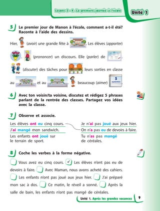 Leçons 3—4. La première journée à l’école
Leçons 3—4. La première journée à l’école
Leçons 3—4. La première journée à l’école
Leçons 3—4. La première journée à l’école
Unité 1. Après les grandes vacances
5 Le premier jour de Manon à  l’école, comment a-t-il été?
Raconte à  l’aide des dessins.
Hier, (avoir) une grande fête à  . Les élèves (apporter)
. (prononcer) un discours. Elle (parler) de .
(discuter) des tâches pour , leurs sorties en classe
au et au . beaucoup (aimer)
5
5
septembre
septembre
.
6 Avec ton voisin/ta voisine, discutez et rédigez 5 phrases
parlant de la rentrée des classes. Partagez vos idées
avec la classe.
7 Observe et associe.
Les élèves ont eu cinq cours. Je n’ai pas joué aux jeux  hier.
J’ai mangé mon sandwich. On n’a pas eu de devoirs à faire.
Les enfants ont joué sur
le  terrain de sport.
Tu n’as pas mangé
de  céréales.
8 Coche les verbes à  la forme négative.
Vous avez eu cinq cours.  Les élèves n’ont pas eu de
devoirs à  faire. Avec Maman, nous avons acheté des cahiers.
Les enfants n’ont pas joué aux jeux hier. J’ai préparé
mon sac à  dos. Ce matin, le réveil a  sonné. Après la
salle de bain, les enfants n’ont pas mangé de céréales.
5
6
7
8
Unité 1
Unité 1
Unité 1
Unité 1
9
 