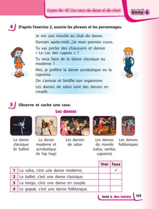 Leçons 86—87. Les cours de danse et de chant
Leçons 86—87. Les cours de danse et de chant
Leçons 86—87. Les cours de danse et de chant
Leçons 86—87. Les cours de danse et de chant
Unité 6. Mes intérêts
4 D’après l’exercice 2, associe les phrases et les personnages.
Je me suis inscrite au club de danse.
Demain après-midi, j’ai mon premier cours.
Tu vas porter des chaussons et danser
«  Le  Lac des cygnes  »  ?
Tu veux faire de la danse classique ou
moderne  ?
Moi, je préfère la danse acrobatique ou la
capoeira.
On s’amuse et fortifie son organisme.
Les danses de salon sont des danses en
couple.
5 Observe et coche une case.
Les danses
La danse
classique
(le ballet)
La danse
moderne et
acrobatique
(le hip hop)
Les danses
de salon
Les danses
du monde
(salsa, samba,
capoeira)
Les danses
folkloriques
Vrai Faux
1 La valse, c’est une danse moderne. 
2 Le ballet, c’est une danse classique.
3 La tango, c’est une danse en couple.
4 Le gopak, c’est une danse folklorique.
4
5
Unité 6
Unité 6
Unité 6
Unité 6
117
 