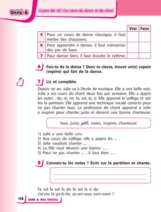 Leçons 86—87. Les cours de danse et de chant
Leçons 86—87. Les cours de danse et de chant
Leçons 86—87. Les cours de danse et de chant
Leçons 86—87. Les cours de danse et de chant
Unité 6. Mes intérêts
Vrai Faux
5 Pour un cours de danse classique, il faut
mettre des chaussons.
6 Pour apprendre à danser, il faut mémoriser
des pas de base.
7 Pour danser bien, il faut écouter le rythme.
6 Fais-tu de la danse ? Dans ta classe, trouve un(e) copain
(copine) qui fait de la danse.
7 Lis et complète.
Depuis un an, Julie va à l’école de musique. Elle a une belle voix.
Julie a ses cours de chant deux fois par semaine. Elle a  appris
les notes  : do, ré, mi, fa, sol, la, si. Elle apprend le solfège et sait
lire la partition. Elle apprend une technique vocale correcte pour
ne pas chanter faux. Le professeur de chant apprend à Julie
à  respirer pour chanter juste et devenir une bonne chanteuse.
faux, juste, voix, notes, respirer, chanteuse
1) Julie a une belle voix.
2) Aux cours de solfège, elle a appris les ... .
3) Julie voudrait chanter ... .
4) La fille veut devenir une bonne ... .
5) Pour ne pas chanter ...  , il faut bien ... .
8 Connais-tu les notes  ? Écris sur la partition et chante.
Fa sol la sol fa do fa sol la si do
J’ai-me la ga-le-tte, sa-vez-vous com-ment  ?
6
7
8
Unité 6
Unité 6
Unité 6
Unité 6
118
 