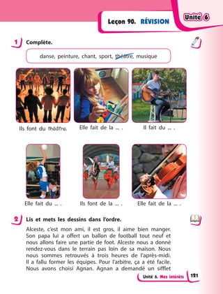 Unité 6. Mes intérêts
RÉVISION
Leçon 90.
1 Complète.
danse, peinture, chant, sport, théâtre, musique
Ils font du théâtre. Elle fait de la ... . Il fait du ... .
Elle fait du ... . Ils font de la ... . Elle fait de la ... .
2 Lis et mets les dessins dans l’ordre.
Alceste, c’est mon ami, il est gros, il aime bien manger.
Son papa lui a offert un ballon de football tout neuf et
nous allons faire une partie de foot. Alceste nous a donné
rendez-vous dans le terrain pas loin de sa maison. Nous
nous sommes retrouvés à  trois heures de l’après-midi.
Il  a  fallu former les équipes. Pour l’arbitre, ça a été facile.
Nous avons choisi Agnan. Agnan a demandé un sifflet
1
2
Unité 6
Unité 6
Unité 6
Unité 6
121
 