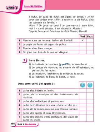 Leçon 90. Révision
Leçon 90. Révision
Leçon 90. Révision
Leçon 90. Révision
Unité 6. Mes intérêts
à Rufus. Le papa de Rufus est agent de police. «  Je ne
peux pas prêter mon sifflet à roulette, a dit Rufus, c’est
un souvenir de famille.  »
«Alors  ? On joue ou quoi  ? Je commence à avoir faim,
moi  !  » a crié Alceste. Il est chouette, Alceste  !
D’après Sempé et Goscinny, Le Petit Nicolas, Denoël
Vrai Faux
1 Alceste a eu un nouveau ballon de football. 
2 Le papa de Rufus est agent de police.
3 Alceste aime bien manger.
4 On joue non loin de la maison d’Agnan.
3 Barre l’intrus.
1) La batterie, le tambour, le peintre, le saxophone.
2) Les pièces de monnaie, les aimants de réfrigérateur, les
portes-clés, les notes.
3) Le musicien, l’architecte, le médecin, la souris.
4) La natation, la boxe, le ballet, la lutte.
Dans cette unité, j’ai appris à  :
1 parler des intérêts et loisirs.
2 parler de la musique et des instruments de
musique.
3 parler des collections et préférences.
4 parler de l’utilisation des smartphones et des jeux.
5 parler de la communication aux réseaux sociaux.
6 parler des sports et Jeux Olympiques.
7 parler des ateliers d’arts plastiques, des cours de
danse et chant.
3
Unité 6
Unité 6
Unité 6
Unité 6
122
 