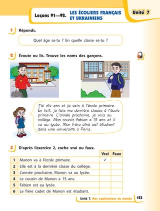 Unité 7. Mes explorations du monde
LES ÉCOLIERS FRANÇAIS
ET UKRAINIENS
Leçons 91—92.
1 Réponds.
Quel âge as-tu  ? En quelle classe es-tu  ?
2 Écoute ou lis. Trouve les noms des garçons.
J’ai dix ans et je vais à l’école primaire.
En fait, je fais ma dernière classe à l’école
primaire. L’année prochaine, je vais au
collège. Mon cousin Fabien a 15 ans et il
va au lycée. Mon frère aîné est étudiant
dans une université à Paris.
3 D’après l’exercice 2, coche vrai ou faux.
Vrai Faux
1 Manon va à l’école primaire. 
2 Elle est à la dernière classe du collège.
3 L’année prochaine, Manon va au lycée.
4 Le cousin de Manon a 15 ans.
5 Fabien est au lycée.
6 Le frère cadet de Manon est étudiant.
1
2
3
Unité 7
Unité 7
Unité 7
Unité 7
123
 