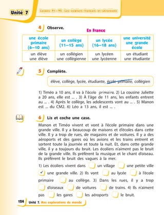 Leçons 91—92. Les écoliers français et ukrainiens
Leçons 91—92. Les écoliers français et ukrainiens
Leçons 91—92. Les écoliers français et ukrainiens
Leçons 91—92. Les écoliers français et ukrainiens
Unité 7. Mes explorations du monde
4 Observe.
En France
une école
primaire
(6—10 ans)
un collège
(11—15 ans)
un lycée
(16—18 ans)
une université
une grande
école
un élève
une élève
un collégien
une collégienne
un lycéen
une lycéenne
un étudiant
une étudiante
5 Complète.
élève, collège, lycée, étudiante, école primaire, collégien
1) Timéo a 10 ans, il va à l’école primaire. 2) La cousine Juliette
a  20 ans, elle est ... . 3) À l’âge de 11 ans, les enfants entrent
au ... . 4) Après le collège, les adolescents vont au ... . 5) Manon
est ... du CM2. 6) Léo a 13 ans, il est ... .
6 Lis et coche une case.
Manon et Timéo vivent et vont à l’école primaire dans une
grande ville. Il y a beaucoup de maisons et d’écoles dans cette
ville. Il  y  a  trop de rues, de magasins et de voitures. Il y a des
aéroports et des gares où les avions et les trains entrent et
sortent toute la journée et toute la nuit. Et, dans cette grande
ville, il y a toujours du bruit. Les écoliers n’aiment pas le bruit
de la grande ville. Ils préfèrent la musique et le chant d’oiseau.
Ils préfèrent le bruit des vagues à la mer.
1) Les écoliers vivent dans un village une petite ville
 une grande ville. 2) Ils vont au lycée à  l’école
primaire au collège. 3) Dans les rues, il y  a  trop
d’oiseaux de voitures de trains. 4) Ils n’aiment
pas les gares les aéroports le bruit.
4
4
5
6
Unité 7
Unité 7
Unité 7
Unité 7
124
 