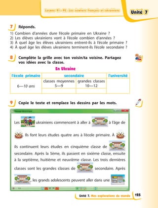 Leçons 91—92. Les écoliers français et ukrainiens
Leçons 91—92. Les écoliers français et ukrainiens
Leçons 91—92. Les écoliers français et ukrainiens
Leçons 91—92. Les écoliers français et ukrainiens
Unité 7. Mes explorations du monde
7 Réponds.
1) Combien d’années dure l’école primaire en Ukraine  ?
2) Les élèves ukrainiens vont à l’école combien d’années  ?
3) À quel âge les élèves ukrainiens entrent-ils à l’école primaire  ?
4) À quel âge les élèves ukrainiens terminent-ils l’école secondaire  ?
8 Complète la grille avec ton voisin/ta voisine. Partagez
vos idées avec la classe.
En Ukraine
l’école primaire secondaire l’université
6—10 ans
classes moyennes
5—9
grandes classes
10—12
9 Copie le texte et remplace les dessins par les mots.
Les ukrainiens commencent à aller à à l’âge de
. Ils font leurs études quatre ans à l’école primaire. À  ,
ils continuent leurs études en cinquième classe de
secondaire. Après la 5ème, ils passent en sixième classe, ensuite
à la septième, huitième et neuvième classe. Les trois dernières
classes sont les grandes classes de secondaire. Après
, les grands adolescents peuvent aller dans une .
7
8
9
Unité 7
Unité 7
Unité 7
Unité 7
125
 