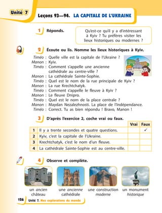 Unité 7. Mes explorations du monde
LA CAPITALE DE L’UKRAINE
Leçons 93—94.
1 Réponds.
2 Écoute ou lis. Nomme les lieux historiques à Kyiv.
Timéo  : Quelle ville est la capitale de l’Ukraine  ?
Manon  : Kyiv.
Timéo  : Comment s’appelle une ancienne
cathédrale au centre-ville  ?
Manon  : La cathédrale Sainte-Sophie.
Timéo  : Quel est le nom de la rue principale de Kyiv  ?
Manon  : La rue Krechtchatyk.
Timéo  : Comment s’appelle le fleuve à Kyiv  ?
Manon  : Le fleuve Dnipro.
Timéo  : Quel est le nom de la place centrale  ?
Manon  : Maydan Nezalezhnosti. La place de l’Indépendance.
Timéo  : Correct. Tu as bien répondu  ! Bravo,  Manon !
3 D’après l’exercice 2, coche vrai ou faux.
Vrai Faux
1 Il y a trente secondes et quatre questions. 
2 Kyiv, c’est la capitale de l’Ukraine. 
3 Krechtchatyk, c’est le nom d’un fleuve.
4 La cathédrale Sainte-Sophie est au centre-ville. 
4 Observe et complète.
un ancien
château
une ancienne
cathédrale
une construction
moderne
un monument
historique
1 Qu’est-ce qu’il y a d’intéressant
à  Kyiv  ? Tu  préfères  visiter les
lieux historiques ou modernes  ?
2
3
4
4
Unité 7
Unité 7
Unité 7
Unité 7
126
 