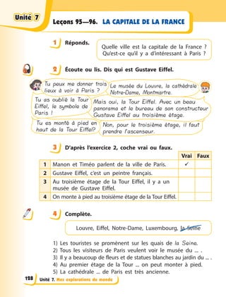 Unité 7. Mes explorations du monde
LA CAPITALE DE LA FRANCE
Leçons 95—96.
1 Réponds.
2 Écoute ou lis. Dis qui est Gustave Eiffel.
Tu peux me donner trois
lieux à voir à Paris ?
Le musée du Louvre, la cathédrale
Notre-Dame, Montmartre.
Tu as oublié la Tour
Eiffel, le symbole de
Paris !
Mais oui, la Tour Eiffel. Avec un beau
panorama et le bureau de son constructeur
Gustave Eiffel au troisième étage.
Tu es monté à pied en
haut de la Tour Eiffel?
Non, pour le troisième étage, il faut
prendre l’ascenseur.
3 D’après l’exercice 2, coche vrai ou faux.
Vrai Faux
1 Manon et Timéo parlent de la ville de Paris. 
2 Gustave Eiffel, c’est un peintre français.
3 Au troisième étage de la Tour Eiffel, il y a un
musée de Gustave Eiffel.
4 On monte à pied au troisième étage de la Tour Eiffel.
4 Complète.
Louvre, Eiffel, Notre-Dame, Luxembourg, la Seine
1) Les touristes se promènent sur les quais de la Seine.
2) Tous les visiteurs de Paris veulent voir le musée du ... .
3) Il y a beaucoup de fleurs et de statues blanches au jardin du ... .
4) Au premier étage de la Tour ... on peut monter à pied.
5) La cathédrale ... de Paris est très ancienne.
1
Quelle ville est la capitale de la France  ?
Qu’est-ce qu’il y  a  d’intéressant à Paris  ?
2
3
4
4
Unité 7
Unité 7
Unité 7
Unité 7
128
 