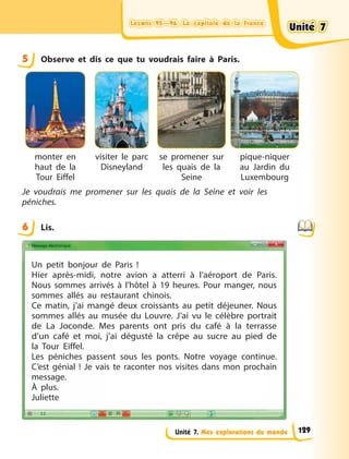 Leçons 95—96. La capitale de la France
Leçons 95—96. La capitale de la France
Leçons 95—96. La capitale de la France
Leçons 95—96. La capitale de la France
Unité 7. Mes explorations du monde
5 Observe et dis ce que tu voudrais faire à Paris.
monter en
haut de la
Tour Eiffel
visiter le parc
Disneyland
se promener sur
les quais de la
Seine
pique-niquer
au Jardin du
Luxembourg
Je voudrais me promener sur les quais de la Seine et voir les
péniches.
6 Lis.
Un petit bonjour de Paris  !
Hier après-midi, notre avion a atterri à l’aéroport de Paris.
Nous sommes arrivés à l’hôtel à 19 heures. Pour manger, nous
sommes allés au restaurant chinois.
Ce matin, j’ai mangé deux croissants au petit déjeuner. Nous
sommes allés au musée du Louvre. J’ai vu le célèbre portrait
de La Joconde. Mes parents ont pris du café à la terrasse
d’un café et moi, j’ai dégusté la crêpe au sucre au pied de
la Tour Eiffel.
Les péniches passent sous les ponts. Notre voyage continue.
C’est génial  ! Je vais te raconter nos visites dans mon prochain
message.
À plus.
Juliette
5
6
Unité 7
Unité 7
Unité 7
Unité 7
129
 
