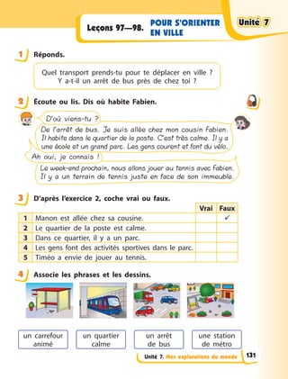 Unité 7. Mes explorations du monde
POUR S’ORIENTER
EN VILLE
Leçons 97—98.
1 Réponds.
Quel transport prends-tu pour te déplacer en  ville  ?
Y a-t-il un arrêt de bus près de chez toi  ?
2 Écoute ou lis. Dis où habite Fabien.
Le week-end prochain, nous allons jouer au tennis avec Fabien.
Il y a un terrain de tennis juste en face de son immeuble.
Ah oui, je connais !
De l’arrêt de bus. Je suis allée chez mon cousin Fabien.
Il habite dans le quartier de la poste. C’est très calme. Il y a
une école et un grand parc. Les gens courent et font du vélo.
D’où viens-tu ?
3 D’après l’exercice 2, coche vrai ou faux.
Vrai Faux
1 Manon est allée chez sa cousine. 
2 Le quartier de la poste est calme.
3 Dans ce quartier, il y a un parc.
4 Les gens font des activités sportives dans le parc.
5 Timéo a envie de jouer au tennis.
4 Associe les phrases et les dessins.
un arrêt
de  bus
une station
de  métro
un carrefour
animé
un quartier
calme
1
2
3
4
Unité 7
Unité 7
Unité 7
Unité 7
131
 