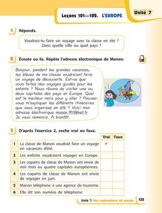 Unité 7. Mes explorations du monde
L’EUROPE
Leçons 101—102.
1 Réponds.
Voudrais-tu faire un voyage avec ta classe  en  été  ?
Dans quelle ville ou quel pays  ?
2 Écoute ou lis. Répète l’adresse électronique de Manon.
Bonjour, pendant les grandes vacances,
les élèves de ma classe voudraient faire
un voyage de découverte. Est-ce que
vous faites des voyages guidés pour les
enfants ? Nous rêvons de visiter une ou
deux capitales des pays en Europe. Quel
est le meilleur mois pour y aller ? Pouvez-
vous m’expliquer les différents itinéraires
que vous organisez en été ? Voici mon
adresse électronique manon.910@net.fr
Je vous remercie. À bientôt.
3 D’après l’exercice 2, coche vrai ou faux.
Vrai Faux
1 La classe de Manon voudrait faire un voyage
en vacances d’été.

2 Les enfants voudraient voyager en Europe.
3 Les copains de classe de Manon ont envie de
voir trois ou quatre capitales européennes.
4 Les copains de classe de Manon ont envie
de voyager en juin.
5 Manon téléphone à une agence de tourisme.
6 Elle dit son numéro de téléphone.
1
2
3
Unité 7
Unité 7
Unité 7
Unité 7
135
 