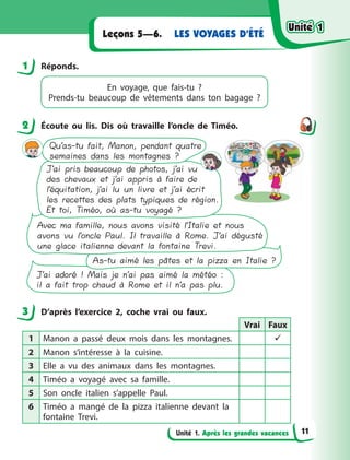 Unité 1. Après les grandes vacances
LES VOYAGES D’ÉTÉ
Leçons 5—6.
1 Réponds.
En voyage, que fais-tu  ?
Prends-tu  beaucoup  de  vêtements dans ton bagage  ?
2 Écoute ou lis. Dis où travaille l’oncle de Timéo.
Qu’as-tu fait, Manon, pendant quatre
semaines dans les montagnes ?
J’ai pris beaucoup de photos, j’ai vu
des chevaux et j’ai appris à faire de
l’équitation, j’ai lu un livre et j’ai écrit
les recettes des plats typiques de région.
Et toi, Timéo, où as-tu voyagé ?
Avec ma famille, nous avons visité l’Italie et nous
avons vu l’oncle Paul. Il travaille à Rome. J’ai dégusté
une glace italienne devant la fontaine Trevi.
As-tu aimé les pâtes et la pizza en Italie ?
J’ai adoré ! Mais je n’ai pas aimé la météo :
il a fait trop chaud à Rome et il n’a pas plu.
3 D’après l’exercice 2, coche vrai ou faux.
Vrai Faux
1 Manon a  passé deux mois dans les montagnes. 
2 Manon s’intéresse à  la cuisine.
3 Elle a  vu des animaux dans les montagnes.
4 Timéo a  voyagé avec sa famille.
5 Son oncle italien s’appelle Paul.
6 Timéo a  mangé de la pizza italienne devant la
fontaine Trevi.
1
2
3
Unité 1
Unité 1
Unité 1
Unité 1
11
 