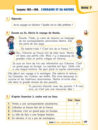Unité 7. Mes explorations du monde
L’UKRAINE ET SA NATURE
Leçons 103—104.
1 Réponds.
As-tu voyagé en Ukraine ? Quelle  est ta ville préférée ?
2 Écoute ou lis. Décris le voyage de Nastia.
Tu pourrais discuter avec tes parents ? À mon
avis, ce n’est pas une mauvaise idée !
Elle décrit son voyage à la montagne. Elle admire la nature,
les Carpates, les rivières, les forêts. Elle aime beaucoup la
cuisine et les traditions ukrainiennes. Nastia m’invite chez
elle dans la grande maison de ses parents.
Je suis en train de lire une information sur l’Ukraine. C’est
un grand pays en Europe. La capitale est Kyiv. Cette ville
a une longue histoire. De quoi parle ta copine ukrainienne ?
Oui, l’Ukraine se trouve loin de chez nous. Nastia
vit dans une petite ville. Mais il y a beaucoup de
grandes villes et petits villages en Ukraine.
Où habite-t-elle ? C’est loin de la France ?
Écoute, Timéo, je viens de recevoir un message
de ma correspondante ukrainienne Nastia. Elle
me parle de son pays.
3 D’après l’exercice 2, coche vrai ou faux.
Vrai Faux
1 Timéo a une correspondante ukrainienne. 
2 L’Ukraine se trouve loin de la France.
3 L’Ukraine, c’est un grand pays en Europe.
4 La ville de Kyiv a une longue histoire.
5 En Ukraine, il n’y a pas de montagnes.
1
2
3
Unité 7
Unité 7
Unité 7
Unité 7
137
 