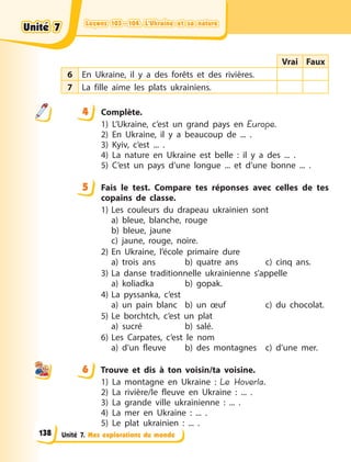 Leçons 103—104. L’Ukraine et sa nature
Leçons 103—104. L’Ukraine et sa nature
Leçons 103—104. L’Ukraine et sa nature
Leçons 103—104. L’Ukraine et sa nature
Unité 7. Mes explorations du monde
Vrai Faux
6 En Ukraine, il y a des forêts et des rivières.
7 La fille aime les plats ukrainiens.
4 Complète.
1) L’Ukraine, c’est un grand pays en Europe.
2) En Ukraine, il y a beaucoup de ... .
3) Kyiv, c’est ... .
4) La nature en Ukraine est belle  : il y a des ... .
5) C’est un pays d’une longue ... et d’une bonne ... .
5 Fais le test. Compare tes réponses avec celles de tes
copains de classe.
1) Les couleurs du drapeau ukrainien sont
a) bleue, blanche, rouge
b) bleue, jaune
c) jaune, rouge, noire.
2) En Ukraine, l’école primaire dure
a) trois ans b) quatre ans c) cinq ans.
3) La danse traditionnelle ukrainienne s’appelle
a) koliadka b) gopak.
4) La pyssanka, c’est
a) un pain blanc b) un œuf c) du chocolat.
5) Le borchtch, c’est un plat
a) sucré b) salé.
6) Les Carpates, c’est le nom
a) d’un fleuve b) des montagnes c) d’une mer.
6 Trouve et dis à ton voisin/ta voisine.
1) La montagne en Ukraine  : Le Hoverla.
2) La rivière/le fleuve en Ukraine : ... .
3) La grande ville ukrainienne : ... .
4) La mer en Ukraine : ... .
5) Le plat ukrainien : ... .
4
4
5
6
Unité 7
Unité 7
Unité 7
Unité 7
138
 