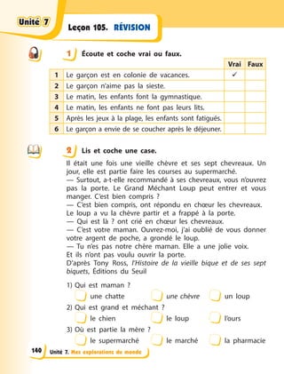 Unité 7. Mes explorations du monde
RÉVISION
Leçon 105.
1 Écoute et coche vrai ou faux.
Vrai Faux
1 Le garçon est en colonie de vacances. 
2 Le garçon n’aime pas la sieste.
3 Le matin, les enfants font la gymnastique.
4 Le matin, les enfants ne font pas leurs lits.
5 Après les jeux à la plage, les enfants sont fatigués.
6 Le garçon a envie de se coucher après le déjeuner.
2 Lis et coche une case.
Il était une fois une vieille chèvre et ses sept chevreaux. Un
jour, elle est partie faire les courses au supermarché.
— Surtout, a-t-elle recommandé à ses chevreaux, vous n’ouvrez
pas la porte.  Le Grand Méchant Loup peut entrer et vous
manger. C’est bien compris  ?
— C’est bien compris, ont répondu en chœur les chevreaux.
Le loup a vu la chèvre partir et a frappé à la porte.
— Qui est là  ? ont crié en chœur les chevreaux.
— C’est votre maman. Ouvrez-moi, j’ai oublié de vous donner
votre argent de poche, a grondé le loup.
— Tu n’es pas notre chère maman. Elle a une jolie voix.
Et ils n’ont pas voulu ouvrir la porte.
D’après Tony Ross, l’Histoire de la vieille bique et de ses sept
biquets, Éditions du Seuil
1) Qui est maman  ?
une chatte une chèvre un loup
2) Qui est grand et méchant  ?
le chien le loup l’ours
3) Où est partie la mère  ?
le supermarché le marché la pharmacie
1
2
Unité 7
Unité 7
Unité 7
Unité 7
140
 