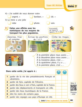 Leçon 105. Révision
Leçon 105. Révision
Leçon 105. Révision
Leçon 105. Révision
Unité 7. Mes explorations du monde
4) «  J’ai oublié de vous donner votre
argent.  » bonbon.  » clé.  »
5) La mère a une jolie
robe photo voix
3 Faites une affiche avec les
statistiques de vos moyens de
transport les plus populaires.
À la première place nous avons ... .
À la deuxième place nous avons ... .
À la troisième place, c’est ... .
À la quatrième place, il y a ... .
À la première place, c’est ... .
Dessinez, triez
et comptez.
Écrivez les positions
de 1 à 5.
Collez les images.
1
4
2 3
Dans cette unité, j’ai appris à  :
1 parler de la vie des préadolescents français et
ukrainiens.
2 parler de Kyiv, capitale de l’Ukraine.
3 parler des lieux à voir à Paris, capitale de la France.
4 parler des déplacements et transports en ville.
5 parler des lieux touristiques de la France.
6 dire les noms de certains pays.
7 parler des voyages aux pays d’Europe en été.
3 Пояснення
до  проєкту
дивись на с. 143.
Перевір
себе
Bilan II
Unité 7
Unité 7
Unité 7
Unité 7
141
 