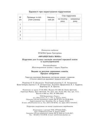 Відомості про користування підручником
№
з/п
Прізвище та ім’я
учня/учениці
Навчаль-
ний рік
Стан підручника
на початку
року
наприкінці
року
1
2
3
4
5
Навчальне видання
УРАЄВА Ірина Григорівна
«ФРАНЦУЗЬКА МОВА»
Підручник для 4 класу закладів загальної середньої освіти
(з аудіосупроводом)
Рекомендовано
Міністерством освіти і науки України
Видано за рахунок державних коштів.
Продаж заборонено
Підручник відповідає Державним санітарним нормам і правилам
«Гігієнічні вимоги до друкованої продукції для дітей»
Редактор О. О. Якименко. Технічний редактор С. Я. Захарченко.
Комп’ютерна верстка С. О. Петрачкова. Художнє оформлення В. І. Труфена.
Коректор Н. В. Красна.
Підписано до друку 27.04.2021. Формат 84×108/16. Папір офсетний.
Гарнітура Міріад. Друк офсетний. Ум. друк. арк. 15,12. Обл.-вид. арк. 17,5.
Наклад 4 092 пр. Зам. № 2305-2021
ТОВ Видавництво «Ранок»,
вул. Кібальчича, 27, к. 135, м. Харків, 61071.
Свідоцтво суб’єкта видавничої справи ДК № 5215 від 22.09.2016.
Адреса редакції: вул. Космічна, 21а, м. Харків, 61165.
E-mail: ofﬁce@ranok.com.ua. Тел. (057) 719-48-65, тел./факс (057) 719-58-67.
Підручник надруковано на папері українського виробництва
Надруковано у друкарні ТОВ «ТРІАДА-ПАК»,
пров. Сімферопольський, 6, Харків, 61052.
Свідоцтво суб’єкта видавничої справи ДК № 5340 від 15.05.2017.
Тел. +38 (057) 712-20-00. Е-mail: sale@triada.kharkov.ua
 