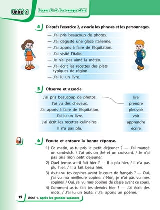 Leçons 5—6. Les voyages d’été
Leçons 5—6. Les voyages d’été
Leçons 5—6. Les voyages d’été
Leçons 5—6. Les voyages d’été
Unité 1. Après les grandes vacances
4 D’après l’exercice 2, associe les phrases et les personnages.
— J’ai pris beaucoup de photos.
— J’ai dégusté une glace italienne.
— J’ai appris à  faire de l’équitation.
— J’ai visité l’Italie.
— Je n’ai pas aimé la météo. 
— J’ai écrit les recettes des plats
typiques de région.
— J’ai lu un livre.
5 Observe et associe.
J’ai pris beaucoup de photos.
J’ai vu des chevaux.
J’ai appris à  faire de l’équitation.
J’ai lu un livre.
J’ai écrit les recettes culinaires.
Il n’a pas plu.
lire
prendre
pleuvoir
voir
apprendre
écrire
6 Écoute et entoure la bonne réponse.
1) Ce matin, as-tu pris le petit déjeuner  ?  — J’ai mangé
un sandwich. / J’ai pris un thé et un croissant. / Je n’ai
pas pris mon petit déjeuner.
2) Quel temps a-t-il fait hier  ?  — Il a  plu hier. / Il n’a pas
plu hier. / Il a  fait beau hier.
3) As-tu vu tes copines avant le cours de français ?  — Oui,
j’ai vu ma meilleure copine. / Non, je n’ai pas vu mes
copines. / Oui, j’ai vu mes copines de classe avant ce cours.
4) Comment as-tu fait tes devoirs hier  ?  — J’ai écrit des
mots.  / J’ai lu un texte. / J’ai appris un poème.
4
4
5
6
Unité 1
Unité 1
Unité 1
Unité 1
12
 
