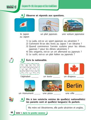 Leçons 9—10. Les pays et les traditions
Leçons 9—10. Les pays et les traditions
Leçons 9—10. Les pays et les traditions
Leçons 9—10. Les pays et les traditions
Unité 1. Après les grandes vacances
4 Observe et réponds aux questions.
le Japon
au Japon
un plat japonais une voiture japonaise
1) Le judo, est-ce un sport japonais ou ukrainien  ?
2) Comment lit-on des livres au Japon  ? en Ukraine  ?
3) Quand commence l’année scolaire pour les élèves
japonais  ? pour les élèves ukrainiens  ?
4) Des origamis, est-ce un art allemand ou japonais  ?
5) Le sushi, est-ce un plat italien ou japonais  ?
5 Écris la nationalité.
l’alphabet . un texte . un drapeau .
un monument . une pizza . une ville .
6 Dis à  ton voisin/ta voisine de quelle(s) nationalité(s)
tes parents sont et quelle(s) langue(s) ils parlent.
Ma mère est Ukrainienne, elle parle ukrainien et anglais.
4
4
5
6
Unité 1
Unité 1
Unité 1
Unité 1
18
 