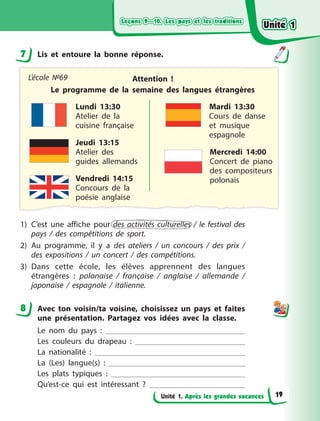 Leçons 9—10. Les pays et les traditions
Leçons 9—10. Les pays et les traditions
Leçons 9—10. Les pays et les traditions
Leçons 9—10. Les pays et les traditions
Unité 1. Après les grandes vacances
7 Lis et entoure la bonne réponse.
Attention  !
Le programme de la semaine des langues étrangères
Lundi 13:30
Atelier de la
cuisine française
Mardi 13:30
Cours de danse
et musique
espagnole
Mercredi 14:00
Concert de piano
des compositeurs
polonais
Jeudi 13:15
Atelier des
guides allemands
Vendredi 14:15
Concours de la
poésie anglaise
L’école №69
1) C’est une affiche pour des activités culturelles / le festival des
pays / des compétitions de sport.
2) Au programme, il y  a des ateliers / un concours / des prix /
des expositions / un concert / des compétitions.
3) Dans cette école, les élèves apprennent des langues
étrangères  : polonaise / française / anglaise / allemande /
japonaise  / espagnole / italienne.
8 Avec ton voisin/ta voisine, choisissez un pays et faites
une présentation. Partagez vos idées avec la classe.
Le nom du pays  :
Les couleurs du drapeau  :
La nationalité  :
La (Les) langue(s)  :
Les plats typiques  :
Qu’est-ce qui est intéressant  ?
7
8
Unité 1
Unité 1
Unité 1
Unité 1
19
 