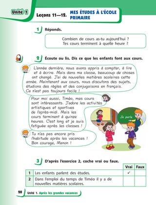 Unité 1. Après les grandes vacances
MES ÉTUDES À L’ÉCOLE
PRIMAIRE
Leçons 11—12.
1 Réponds.
Combien de cours as-tu aujourd’hui  ?
Tes  cours terminent à  quelle heure  ?
2 Écoute ou lis. Dis ce que les enfants font aux cours.
L’année dernière, nous avons appris à compter, à lire
et à écrire. Mais dans ma classe, beaucoup de choses
ont changé. J’ai de nouvelles matières scolaires cette
année. Maintenant aux cours, nous discutons des sujets,
étudions des règles et des conjugaisons en français.
Ce n’est pas toujours facile !
Pour moi aussi, Timéo, mes cours
sont intéressants. J’adore les activités
artistiques et sportives
de l’après-midi. Mais les
cours terminent à quinze
heures. C’est long et je suis
fatiguée après les classes !
Tu n’as pas encore pris
l’habitude après les vacances !
Bon courage, Manon !
3 D’après l’exercice 2, coche vrai ou faux.
Vrai Faux
1 Les enfants parlent des études. 
2 Dans l’emploi du temps de Timéo il y  a de
nouvelles matières scolaires.
1
2
3
Unité 1
Unité 1
20
Unité 1
Unité 1
 