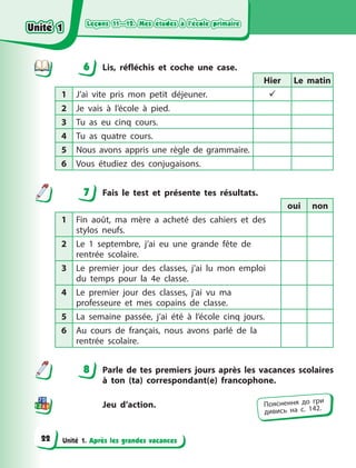 Leçons 11—12. Mes études à l’école primaire
Leçons 11—12. Mes études à l’école primaire
Leçons 11—12. Mes études à l’école primaire
Leçons 11—12. Mes études à l’école primaire
Unité 1. Après les grandes vacances
6 Lis, réfléchis et coche une case.
Hier Le matin
1 J’ai vite pris mon petit déjeuner. 
2 Je vais à  l’école à  pied.
3 Tu as eu cinq cours.
4 Tu as quatre cours.
5 Nous avons appris une règle de grammaire.
6 Vous étudiez des conjugaisons.
7 Fais le test et présente tes résultats.
oui non
1 Fin août, ma mère a acheté des cahiers et des
stylos neufs.
2 Le 1 septembre, j’ai eu une grande fête de
rentrée scolaire.
3 Le premier jour des classes, j’ai lu mon emploi
du temps pour la 4e classe.
4 Le premier jour des classes, j’ai vu ma
professeure et mes copains de classe.
5 La semaine passée, j’ai été à l’école cinq jours.
6 Au cours de français, nous avons parlé de la
rentrée scolaire.
8 Parle de tes premiers jours après les vacances scolaires
à  ton (ta) correspondant(e) francophone.
Jeu d’action.
6
7
8
Пояснення до гри
дивись на с. 142.
Unité 1
Unité 1
Unité 1
Unité 1
22
 